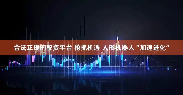 合法正规的配资平台 抢抓机遇 人形机器人“加速进化”