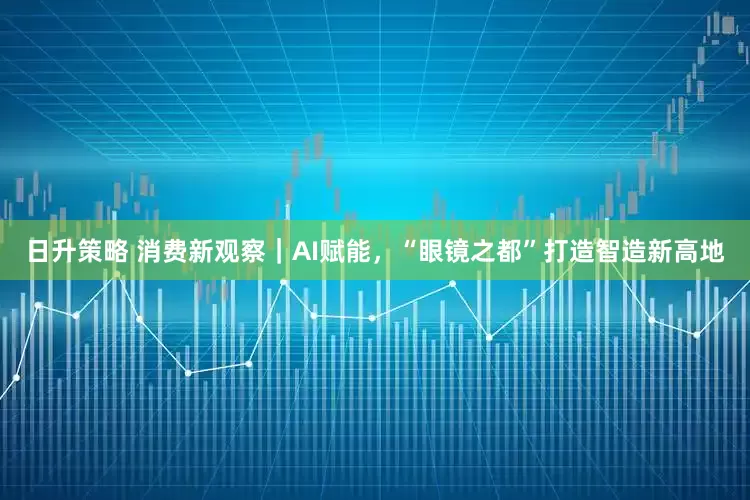 日升策略 消费新观察｜AI赋能，“眼镜之都”打造智造新高地