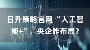 日升策略官网 “人工智能+”，央企咋布局？