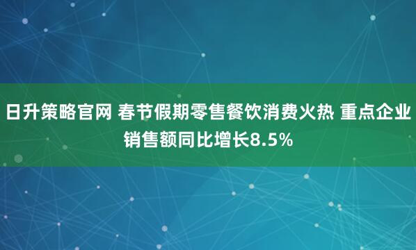 日升策略官网 春节假期零售餐饮消费火热 重点企业销售额同比增长8.5%
