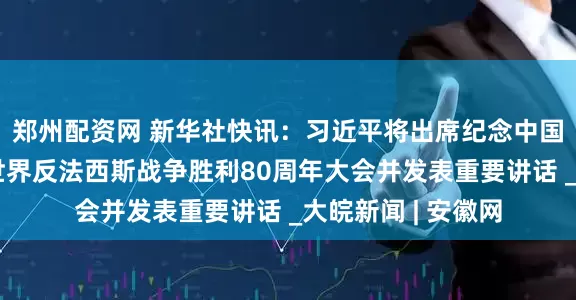 郑州配资网 新华社快讯：习近平将出席纪念中国人民抗日战争暨世界反法西斯战争胜利80周年大会并发表重要讲话 _大皖新闻 | 安徽网