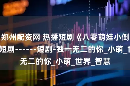 郑州配资网 热播短剧《八零萌娃小倒爷》热门短剧------短剧-独一无二的你_小萌_世界_智慧