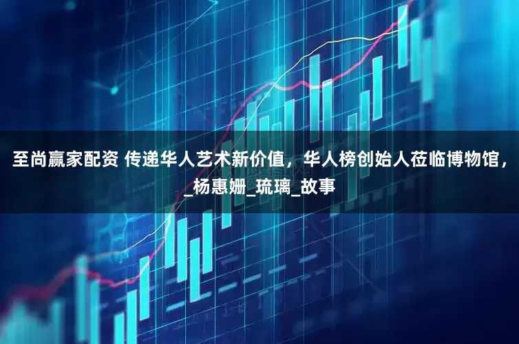 至尚赢家配资 传递华人艺术新价值，华人榜创始人莅临博物馆，_杨惠姗_琉璃_故事