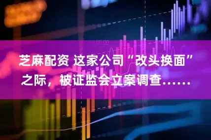 芝麻配资 这家公司“改头换面”之际，被证监会立案调查……