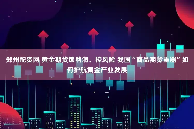 郑州配资网 黄金期货锁利润、控风险 我国“商品期货重器”如何护航黄金产业发展