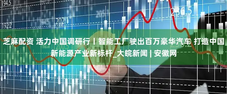 芝麻配资 活力中国调研行丨智能工厂驶出百万豪华汽车 打造中国新能源产业新标杆_大皖新闻 | 安徽网