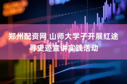 郑州配资网 山师大学子开展红途寻史迹宣讲实践活动