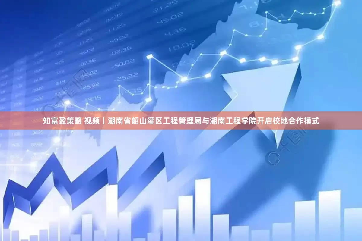 知富盈策略 视频丨湖南省韶山灌区工程管理局与湖南工程学院开启校地合作模式