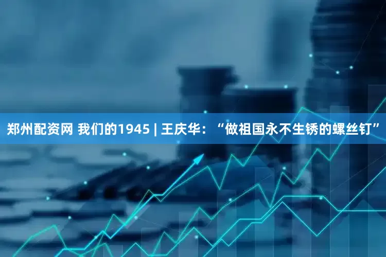 郑州配资网 我们的1945 | 王庆华：“做祖国永不生锈的螺丝钉”