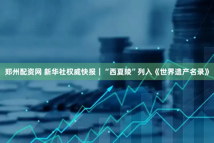郑州配资网 新华社权威快报｜“西夏陵”列入《世界遗产名录》
