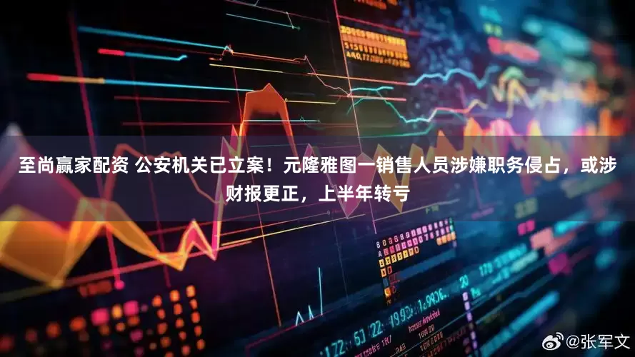 至尚赢家配资 公安机关已立案！元隆雅图一销售人员涉嫌职务侵占，或涉财报更正，上半年转亏