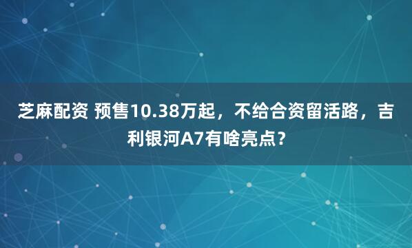 芝麻配资 预售10.38万起，不给合资留活路，吉利银河A7有啥亮点？