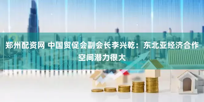 郑州配资网 中国贸促会副会长李兴乾：东北亚经济合作空间潜力很大