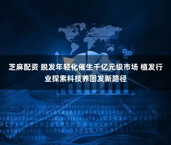 芝麻配资 脱发年轻化催生千亿元级市场 植发行业探索科技养固发新路径