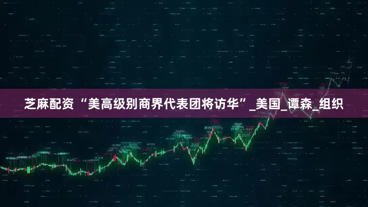 芝麻配资 “美高级别商界代表团将访华”_美国_谭森_组织