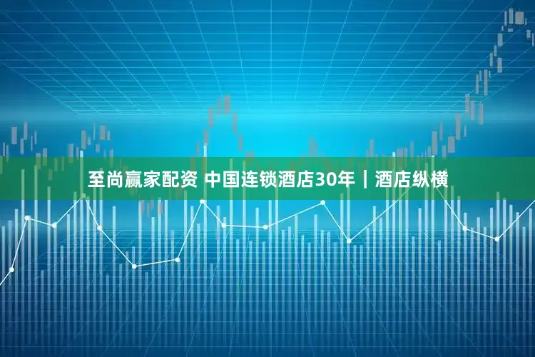 至尚赢家配资 中国连锁酒店30年｜酒店纵横