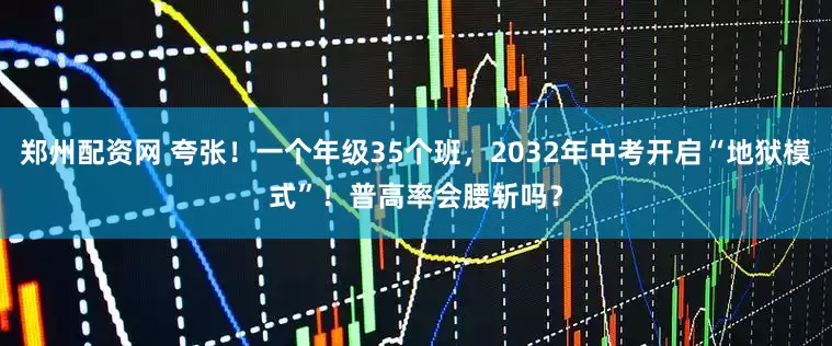郑州配资网 夸张！一个年级35个班，2032年中考开启“地狱模式”！普高率会腰斩吗？
