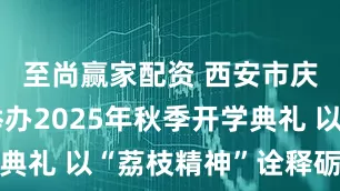 至尚赢家配资 西安市庆华中学举办2025年秋季开学典礼 以“荔枝精神”诠释砺志文化