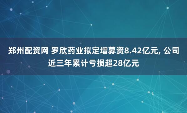 郑州配资网 罗欣药业拟定增募资8.42亿元, 公司近三年累计亏损超28亿元