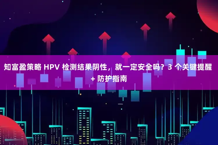 知富盈策略 HPV 检测结果阴性，就一定安全吗？3 个关键提醒 + 防护指南