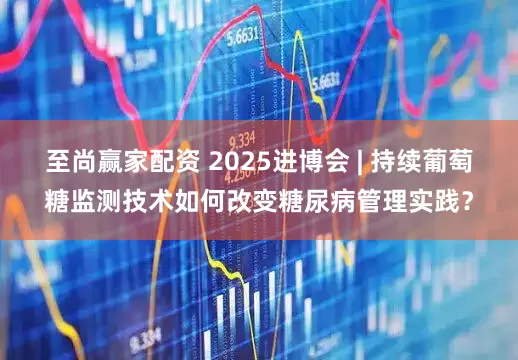 至尚赢家配资 2025进博会 | 持续葡萄糖监测技术如何改变糖尿病管理实践？