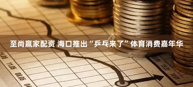 至尚赢家配资 海口推出“乒乓来了”体育消费嘉年华