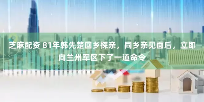 芝麻配资 81年韩先楚回乡探亲，同乡亲见面后，立即向兰州军区下了一道命令