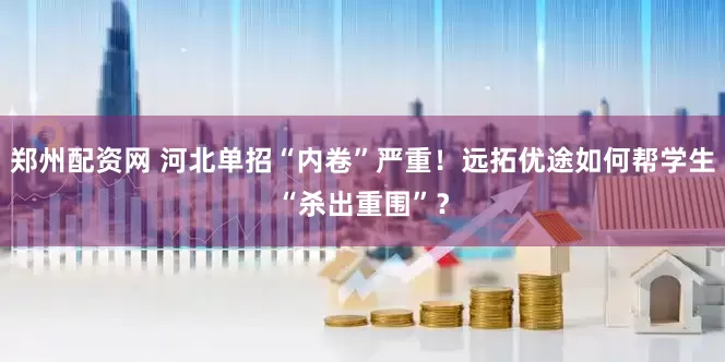 郑州配资网 河北单招“内卷”严重！远拓优途如何帮学生“杀出重围”？