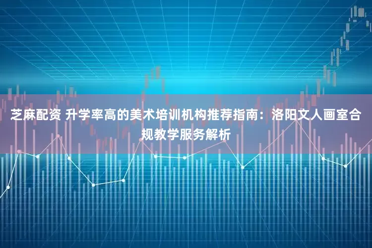 芝麻配资 升学率高的美术培训机构推荐指南：洛阳文人画室合规教学服务解析